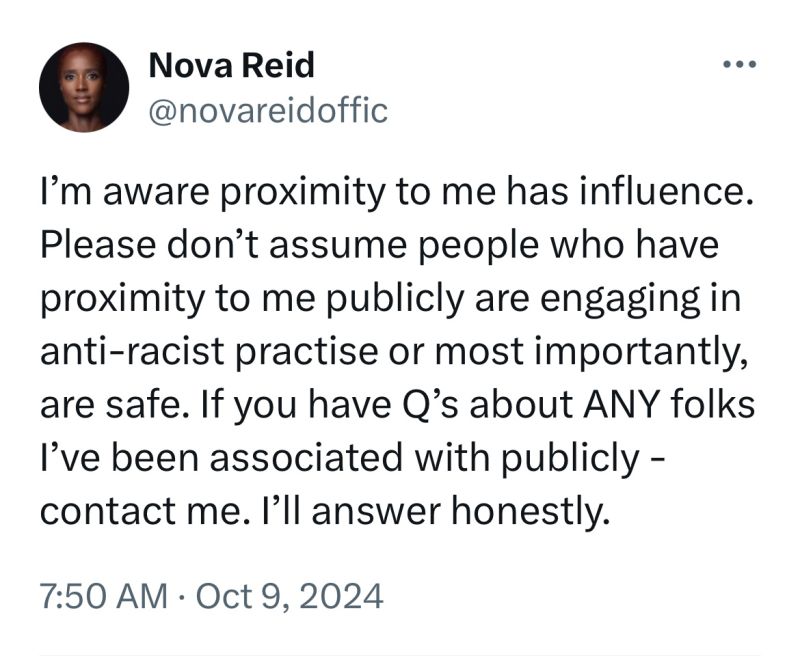 A social media post from Nova Reid. I'm aware proximity to me has influence. Please don't assumpe people who have proximity to me are engaging in anti-racist practice or most importantly are safe. If you have Q's about ANY folks I've been associated with publicly - contact me. I'll answer honestly. October 9, 2024.